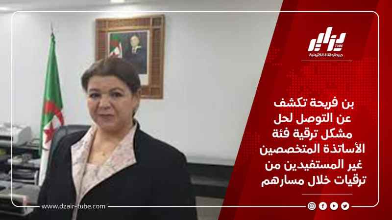 بن فريحة تكشف عن التوصل لحل مشكل ترقية فئة الأساتذة المتخصصين غير المستفيدين من ترقيات خلال مسارهم