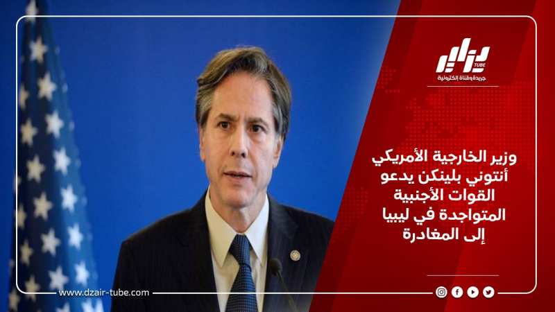 وزير الخارجية الأمريكي أنتوني بلينكن يدعو القوات الأجنبية المتواجدة في ليبيا إلى المغادرة