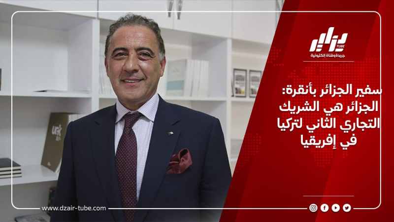 سفير الجزائر بأنقرة: الجزائر هي الشريك التجاري الثاني لتركيا في إفريقيا