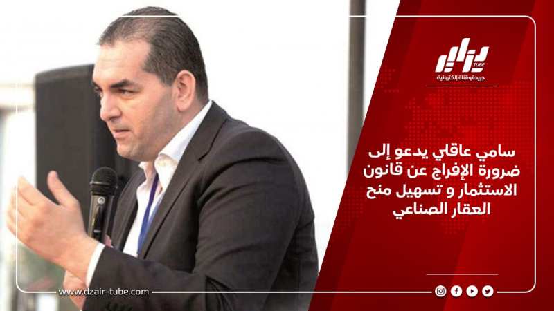 سامي عاقلي يدعو إلى ضرورة الإفراج عن قانون الاستثمار و تسهيل منح العقار الصناعي