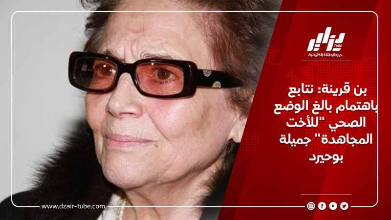 بن قرينة: نتابع باهتمام بالغ الوضع الصحي “للأخت المجاهدة” جميلة بوحيرد