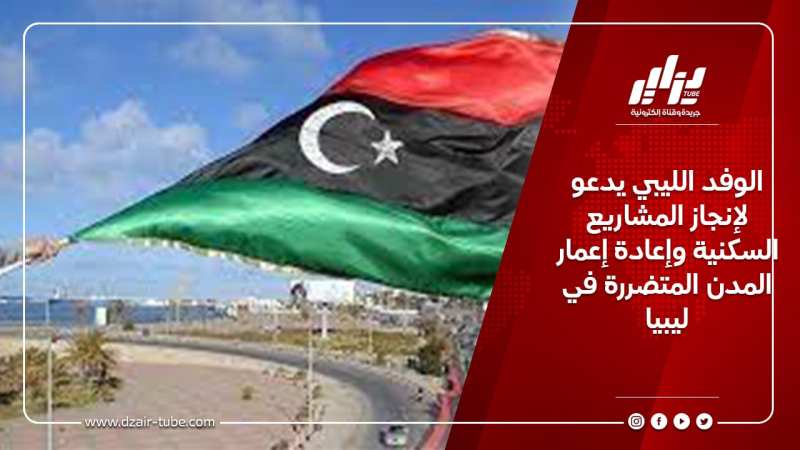 الوفد الليبي يدعو لإنجاز المشاريع السكنية وإعادة إعمار المدن المتضررة في ليبيا