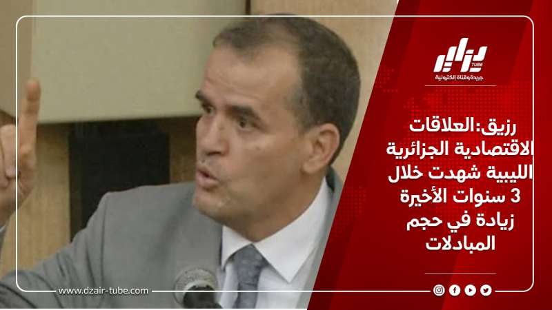 رزيق:العلاقات الاقتصادية الجزائرية الليبية شهدت خلال 3 سنوات الأخيرة زيادة في حجم المبادلات