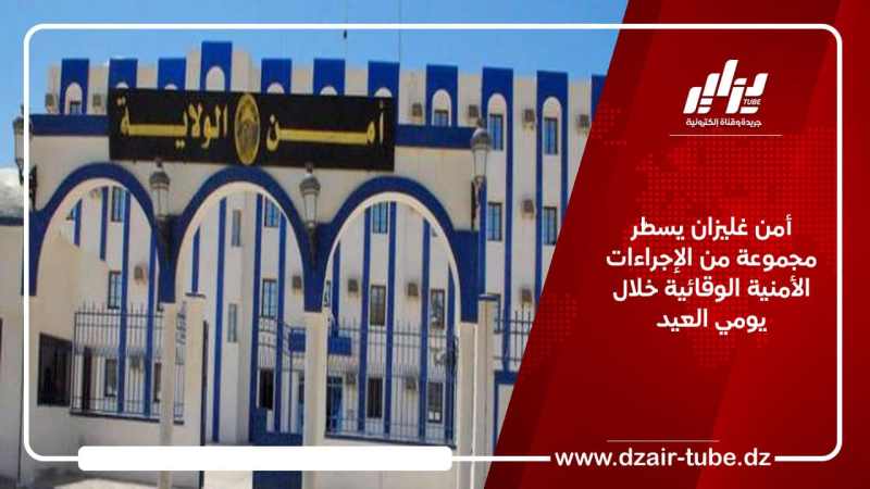 أمن غليزان يسطّر مجموعة من الإجراءات الأمنية الوقائية خلال يومي العيد