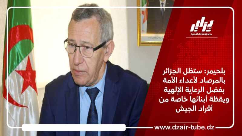 بلحيمر: ستظل الجزائر بالمرصاد لأعداء الأمة بفضل الرعاية الإلهية ويقظة أبنائها خاصة من أفراد الجيش