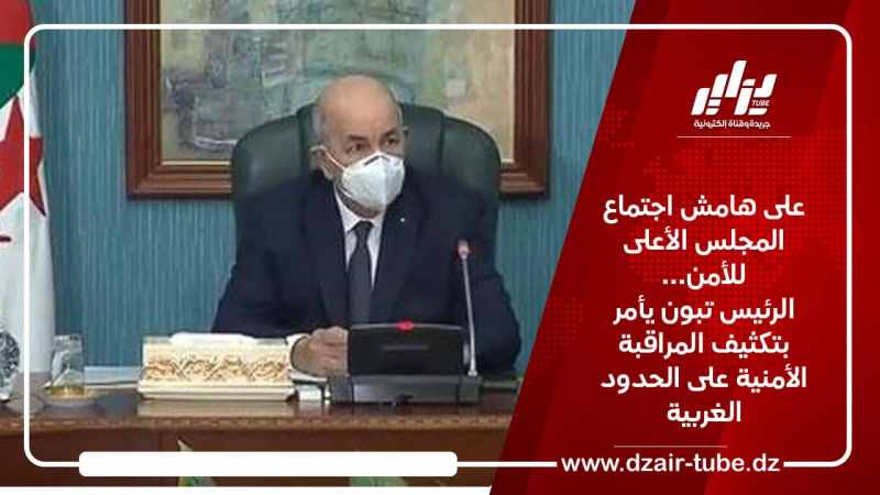 على هامش اجتماع المجلس الأعلى للأمن… الرئيس تبون يأمر بتكثيف المراقبة الأمنية على الحدود الغربية