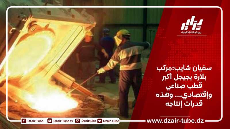 سفيان شايب:مركب بلارة بجيجل أكبر قطب صناعي وإقتصادي…وهذه قدرات إنتاجه