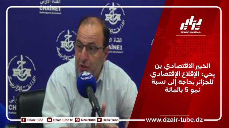 الخبير الاقتصادي بن يحي: الإقلاع الإقتصادي للجزائر بحاجة إلى نسبة نمو 5 بالمائة