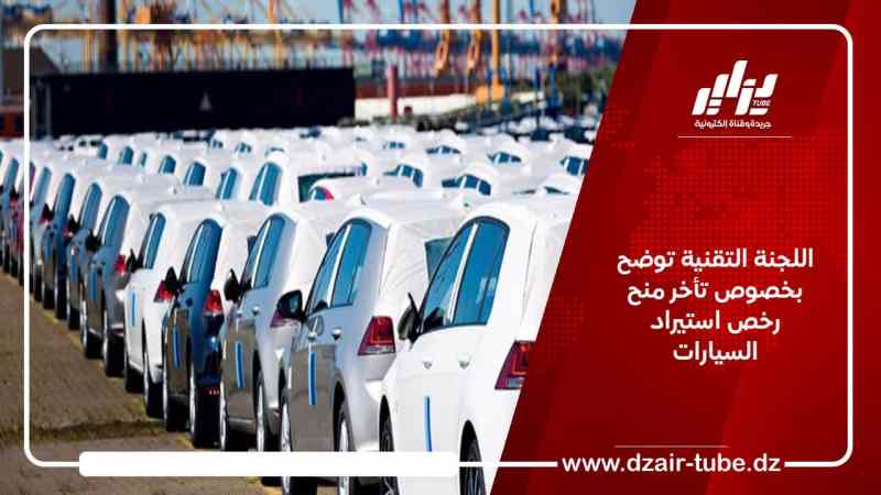 اللجنة التقنية توضح بخصوص تأخر منح رخص استيراد السيارات
