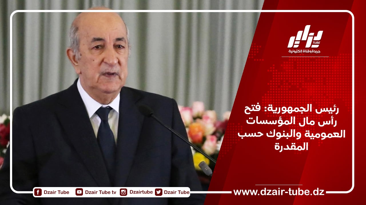 رئيس الجمهورية: فتح رأس مال المؤسسات العمومية والبنوك حسب المقدرة