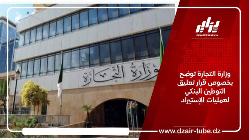 وزارة التجارة توضح بخصوص قرار تعليق التوطين البنكي لعمليات الإستيراد