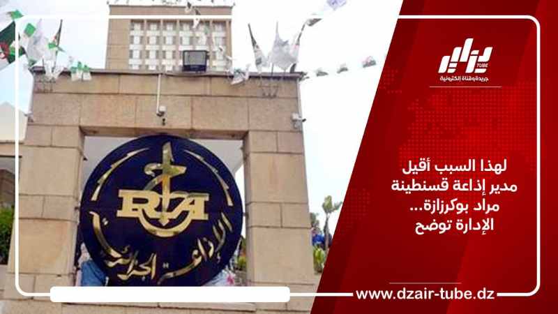 لهذا السبب أقيل مدير إذاعة قسنطينة مراد بوكرزازة… الإدارة توضح